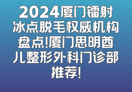 2024厦门镭射冰点脱毛权威机构盘点！厦门思明酋儿整形外科门诊部推荐！
