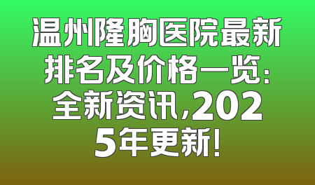 温州隆胸医院最新排名及价格一览：全新资讯，2025年更新！