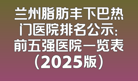 兰州脂肪丰下巴热门医院排名公示：前五强医院一览表（2025版）