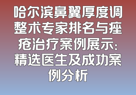 哈尔滨鼻翼厚度调整术专家排名与痤疮治疗案例展示：精选医生及成功案例分析