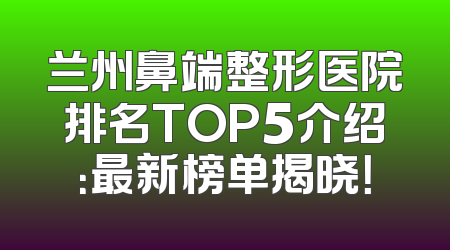 兰州鼻端整形医院排名TOP5介绍：最新榜单揭晓！