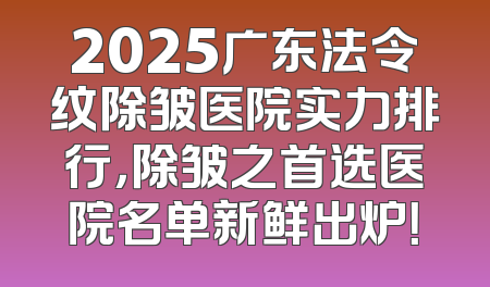 2025广东法令纹除皱医院实力排行，除皱之首选医院名单新鲜出炉！