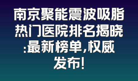 南京聚能震波吸脂热门医院排名揭晓：最新榜单，权威发布！