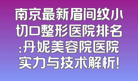 南京最新眉间纹小切口整形医院排名：丹妮美容院医院实力与技术解析！