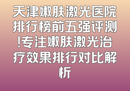 天津嫩肤激光医院排行榜前五强评测！专注嫩肤激光治疗效果排行对比解析