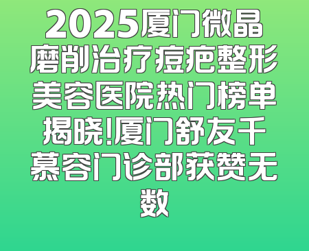2025厦门微晶磨削治疗痘疤整形美容医院热门榜单揭晓！厦门舒友千慕容门诊部获赞无数