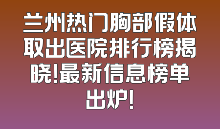 兰州热门胸部假体取出医院排行榜揭晓！最新信息榜单出炉！