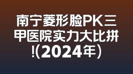 南宁菱形脸PK三甲医院实力大比拼！(2024年)