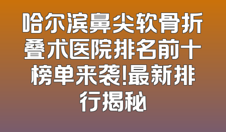 哈尔滨鼻尖软骨折叠术医院排名前十榜单来袭！最新排行揭秘