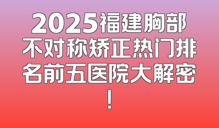 2025福建胸部不对称矫正热门排名前五医院大解密！