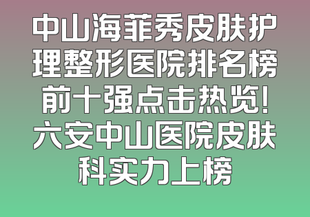 中山海菲秀皮肤护理整形医院排名榜前十强点击热览！六安中山医院皮肤科实力上榜