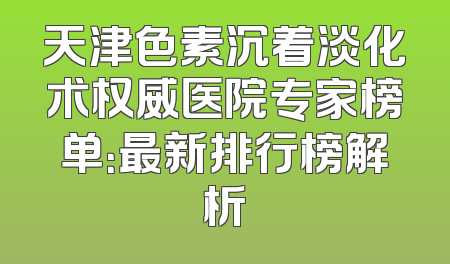 天津色素沉着淡化术权威医院专家榜单：最新排行榜解析