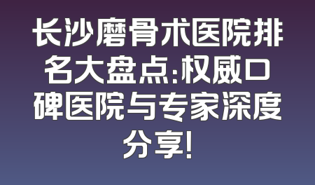 长沙磨骨术医院排名大盘点：权威口碑医院与专家深度分享！