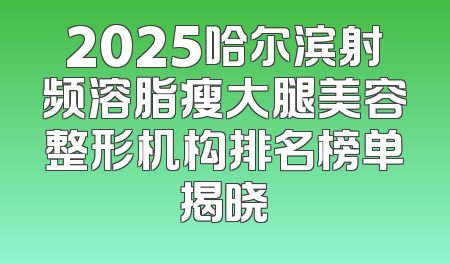 2025哈尔滨射频溶脂瘦大腿美容整形机构排名榜单揭晓