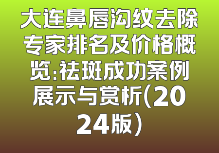 大连鼻唇沟纹去除专家排名及价格概览：祛斑成功案例展示与赏析（2024版）