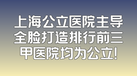 上海公立医院主导全脸打造排行前三甲医院均为公立！