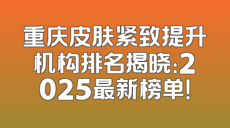 重庆皮肤紧致提升机构排名揭晓：2025最新榜单！