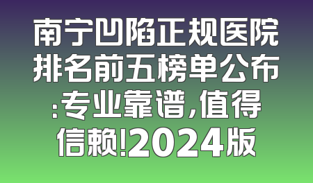 南宁凹陷正规医院排名前五榜单公布：专业靠谱，值得信赖！2024版