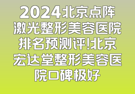 2024北京点阵激光整形美容医院排名预测评！北京宏达堂整形美容医院口碑极好