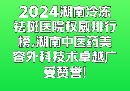 2024湖南冷冻祛斑医院权威排行榜，湖南中医药美容外科技术卓越广受赞誉！