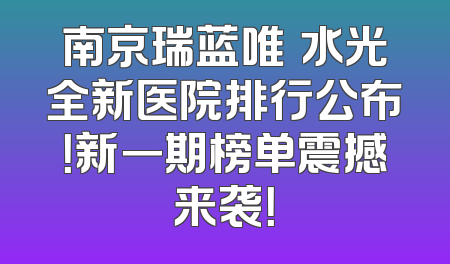 南京瑞蓝唯瑅水光全新医院排行公布！新一期榜单震撼来袭！