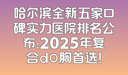 哈尔滨全新五家口碑实力医院排名公布：2025年复合do胸首选！