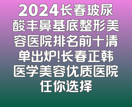 2024长春玻尿酸丰鼻基底整形美容医院排名前十清单出炉！长春正韩医学美容优质医院任你选择