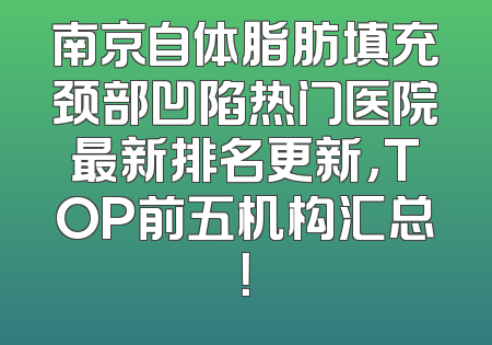 南京自体脂肪填充颈部凹陷热门医院最新排名更新，TOP前五机构汇总！