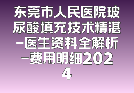 东莞市人民医院玻尿酸填充技术精湛-医生资料全解析-费用明细2024