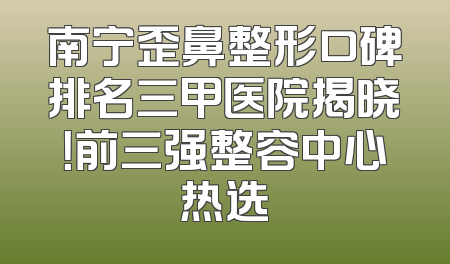 南宁歪鼻整形口碑排名三甲医院揭晓！前三强整容中心热选