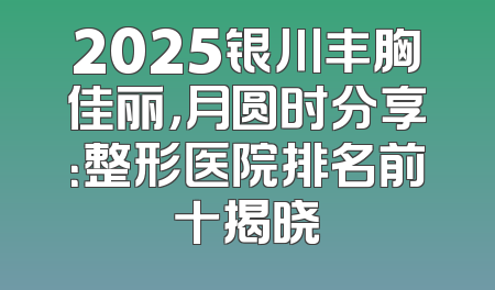 2025银川丰胸佳丽，月圆时分享：整形医院排名前十揭晓