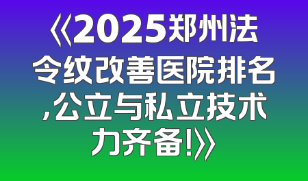 《2025郑州法令纹改善医院排名，公立与私立技术力齐备！》