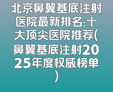 北京鼻翼基底注射医院最新排名：十大顶尖医院推荐（鼻翼基底注射2025年度权威榜单）