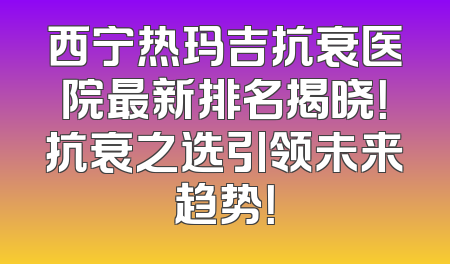 西宁热玛吉抗衰医院最新排名揭晓！抗衰之选引领未来趋势！