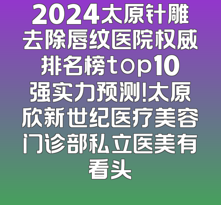 2024太原针雕去除唇纹医院权威排名榜top10强实力预测！太原欣新世纪医疗美容门诊部私立医美有看头