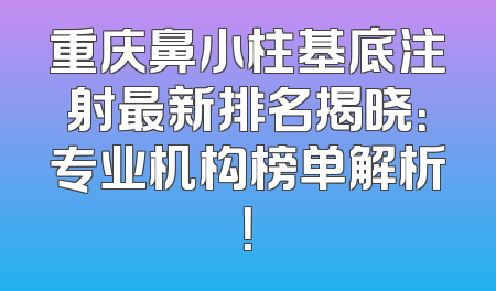 重庆鼻小柱基底注射最新排名揭晓：专业机构榜单解析！