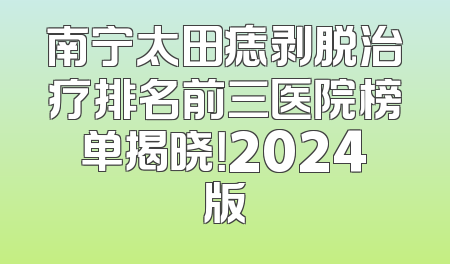 南宁太田痣剥脱治疗排名前三医院榜单揭晓！2024版