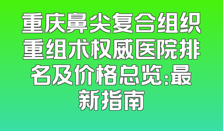重庆鼻尖复合组织重组术权威医院排名及价格总览：最新指南
