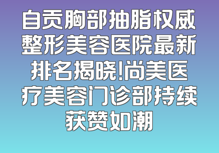 自贡胸部抽脂权威整形美容医院最新排名揭晓！尚美医疗美容门诊部持续获赞如潮
