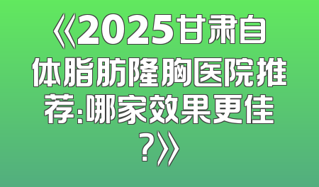 《2025甘肃自体脂肪隆胸医院推荐：哪家效果更佳？》