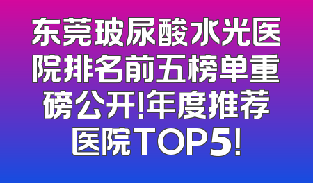东莞玻尿酸水光医院排名前五榜单重磅公开！年度推荐医院TOP5！
