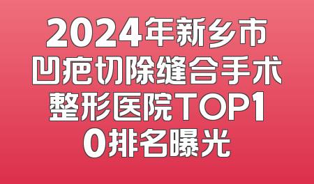 2024年新乡市凹疤切除缝合手术整形医院TOP10排名曝光