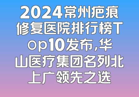2024常州疤痕修复医院排行榜Top10发布，华山医疗集团名列北上广领先之选