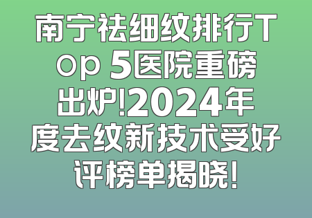 南宁祛细纹排行Top 5医院重磅出炉！2024年度去纹新技术受好评榜单揭晓！