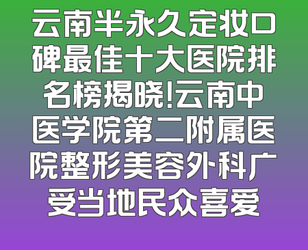 云南半永久定妆口碑最佳十大医院排名榜揭晓！云南中医学院第二附属医院整形美容外科广受当地民众喜爱