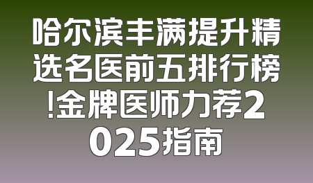 哈尔滨丰满提升精选名医前五排行榜！金牌医师力荐2025指南