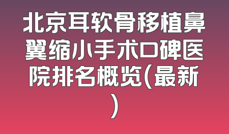 北京耳软骨移植鼻翼缩小手术口碑医院排名概览（最新）