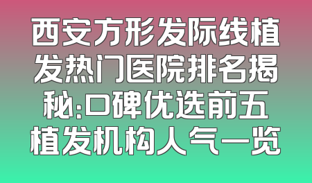 西安方形发际线植发热门医院排名揭秘：口碑优选前五植发机构人气一览