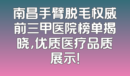 南昌手臂脱毛权威前三甲医院榜单揭晓，优质医疗品质展示！