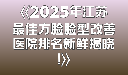 《2025年江苏最佳方脸脸型改善医院排名新鲜揭晓！》